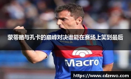 蒙蒂略与孔卡的巅峰对决谁能在赛场上笑到最后